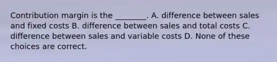 Contribution margin is the ________. A. difference between sales and fixed costs B. difference between sales and total costs C. difference between sales and variable costs D. None of these choices are correct.