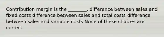 Contribution margin is the ________. difference between sales and fixed costs difference between sales and total costs difference between sales and variable costs None of these choices are correct.