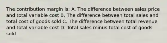 The contribution margin is: A. The difference between sales price and total variable cost B. The difference between total sales and total cost of goods sold C. The difference between total revenue and total variable cost D. Total sales minus total cost of goods sold