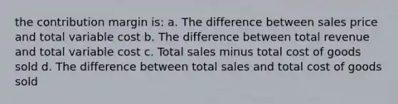 the contribution margin is: a. The difference between sales price and total variable cost b. The difference between total revenue and total variable cost c. Total sales minus total cost of goods sold d. The difference between total sales and total cost of goods sold