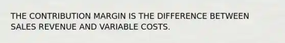 THE CONTRIBUTION MARGIN IS THE DIFFERENCE BETWEEN SALES REVENUE AND VARIABLE COSTS.