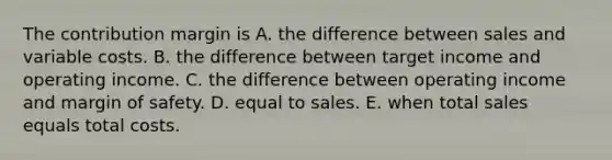 The contribution margin is A. the difference between sales and variable costs. B. the difference between target income and operating income. C. the difference between operating income and margin of safety. D. equal to sales. E. when total sales equals total costs.