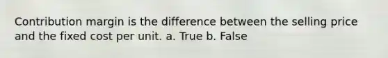 Contribution margin is the difference between the selling price and the fixed cost per unit. a. True b. False