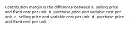 Contribution margin is the difference between a. selling price and fixed cost per unit. b. purchase price and variable cost per unit. c. selling price and variable cost per unit. d. purchase price and fixed cost per unit.