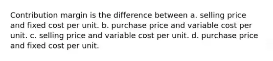 Contribution margin is the difference between a. selling price and fixed cost per unit. b. purchase price and variable cost per unit. c. selling price and variable cost per unit. d. purchase price and fixed cost per unit.