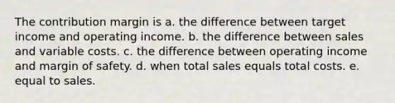 The contribution margin is a. the difference between target income and operating income. b. the difference between sales and variable costs. c. the difference between operating income and margin of safety. d. when total sales equals total costs. e. equal to sales.