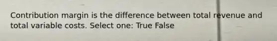 Contribution margin is the difference between total revenue and total variable costs. Select one: True False