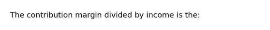 The contribution margin divided by income is the: