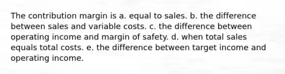 The contribution margin is a. equal to sales. b. the difference between sales and variable costs. c. the difference between operating income and margin of safety. d. when total sales equals total costs. e. the difference between target income and operating income.