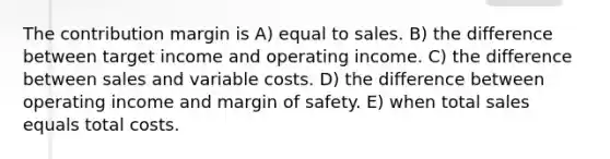 The contribution margin is A) equal to sales. B) the difference between target income and operating income. C) the difference between sales and variable costs. D) the difference between operating income and <a href='https://www.questionai.com/knowledge/kzdyOdD4hN-margin-of-safety' class='anchor-knowledge'>margin of safety</a>. E) when total sales equals total costs.