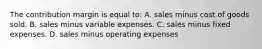 The contribution margin is equal to: A. sales minus cost of goods sold. B. sales minus variable expenses. C. sales minus fixed expenses. D. sales minus operating expenses