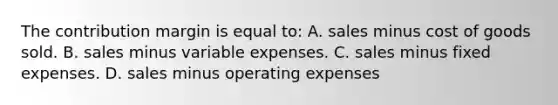 The contribution margin is equal to: A. sales minus cost of goods sold. B. sales minus variable expenses. C. sales minus fixed expenses. D. sales minus operating expenses