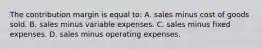 The contribution margin is equal to: A. sales minus cost of goods sold. B. sales minus variable expenses. C. sales minus fixed expenses. D. sales minus operating expenses.