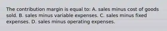 The contribution margin is equal to: A. sales minus cost of goods sold. B. sales minus variable expenses. C. sales minus fixed expenses. D. sales minus operating expenses.