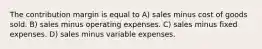 The contribution margin is equal to A) sales minus cost of goods sold. B) sales minus operating expenses. C) sales minus fixed expenses. D) sales minus variable expenses.