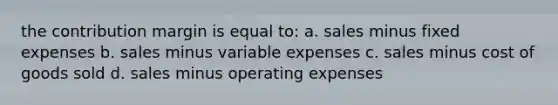 the contribution margin is equal to: a. sales minus fixed expenses b. sales minus variable expenses c. sales minus cost of goods sold d. sales minus operating expenses