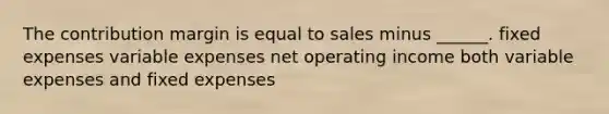 The contribution margin is equal to sales minus ______. fixed expenses variable expenses net operating income both variable expenses and fixed expenses