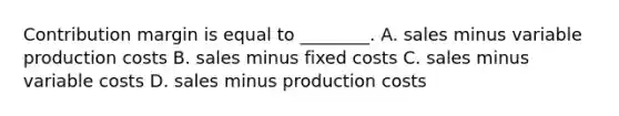 Contribution margin is equal to​ ________. A. sales minus variable production costs B. sales minus fixed costs C. sales minus variable costs D. sales minus production costs