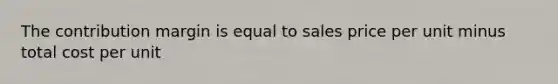 The contribution margin is equal to sales price per unit minus total cost per unit