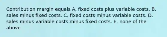 Contribution margin equals A. fixed costs plus variable costs. B. sales minus fixed costs. C. fixed costs minus variable costs. D. sales minus variable costs minus fixed costs. E. none of the above