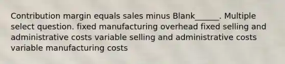 Contribution margin equals sales minus Blank______. Multiple select question. fixed manufacturing overhead fixed selling and administrative costs variable selling and administrative costs variable manufacturing costs