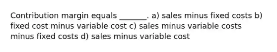 Contribution margin equals _______. a) sales minus fixed costs b) fixed cost minus variable cost c) sales minus variable costs minus fixed costs d) sales minus variable cost