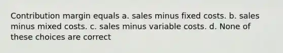 Contribution margin equals a. sales minus fixed costs. b. sales minus mixed costs. c. sales minus variable costs. d. None of these choices are correct