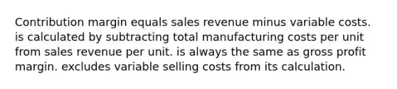 Contribution margin equals sales revenue minus variable costs. is calculated by subtracting total manufacturing costs per unit from sales revenue per unit. is always the same as <a href='https://www.questionai.com/knowledge/klIB6Lsdwh-gross-profit' class='anchor-knowledge'>gross profit</a> margin. excludes variable selling costs from its calculation.