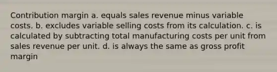 Contribution margin a. equals sales revenue minus variable costs. b. excludes variable selling costs from its calculation. c. is calculated by subtracting total manufacturing costs per unit from sales revenue per unit. d. is always the same as gross profit margin