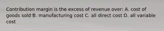 Contribution margin is the excess of revenue over: A. cost of goods sold B. manufacturing cost C. all direct cost D. all variable cost