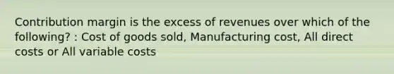 Contribution margin is the excess of revenues over which of the following? : Cost of goods sold, Manufacturing cost, All direct costs or All variable costs