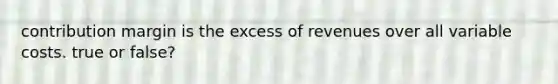 contribution margin is the excess of revenues over all variable costs. true or false?