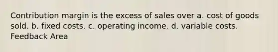 Contribution margin is the excess of sales over a. cost of goods sold. b. fixed costs. c. operating income. d. variable costs. Feedback Area