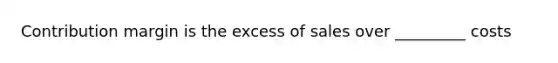 Contribution margin is the excess of sales over _________ costs