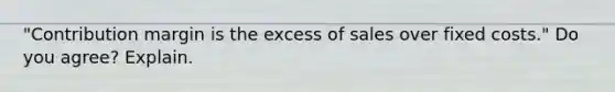 ​"Contribution margin is the excess of sales over fixed​ costs." Do you​ agree? Explain.