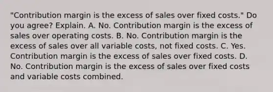 ​"Contribution margin is the excess of sales over fixed​ costs." Do you​ agree? Explain. A. No. Contribution margin is the excess of sales over operating costs. B. No. Contribution margin is the excess of sales over all variable​ costs, not fixed costs. C. Yes. Contribution margin is the excess of sales over fixed costs. D. No. Contribution margin is the excess of sales over fixed costs and variable costs combined.