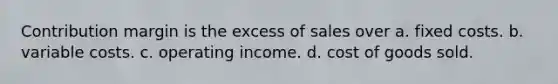 Contribution margin is the excess of sales over a. fixed costs. b. variable costs. c. operating income. d. cost of goods sold.