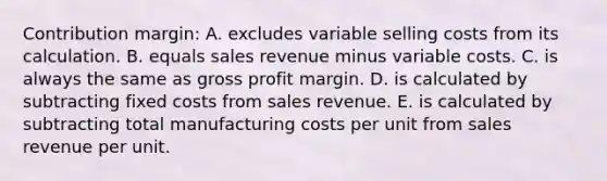 Contribution margin: A. excludes variable selling costs from its calculation. B. equals sales revenue minus variable costs. C. is always the same as gross profit margin. D. is calculated by subtracting fixed costs from sales revenue. E. is calculated by subtracting total manufacturing costs per unit from sales revenue per unit.