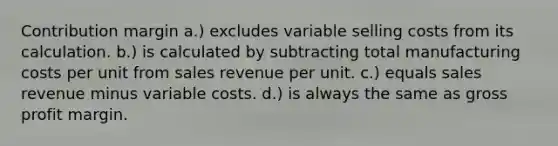 Contribution margin a.) excludes variable selling costs from its calculation. b.) is calculated by subtracting total manufacturing costs per unit from sales revenue per unit. c.) equals sales revenue minus variable costs. d.) is always the same as gross profit margin.