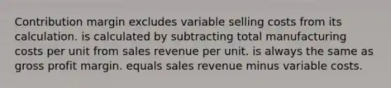 Contribution margin excludes variable selling costs from its calculation. is calculated by subtracting total manufacturing costs per unit from sales revenue per unit. is always the same as gross profit margin. equals sales revenue minus variable costs.