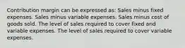 Contribution margin can be expressed as: Sales minus fixed expenses. Sales minus variable expenses. Sales minus cost of goods sold. The level of sales required to cover fixed and variable expenses. The level of sales required to cover variable expenses.