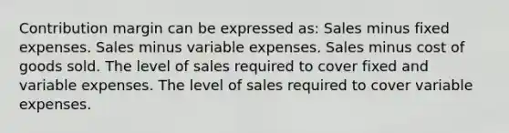 Contribution margin can be expressed as: Sales minus fixed expenses. Sales minus variable expenses. Sales minus cost of goods sold. The level of sales required to cover fixed and variable expenses. The level of sales required to cover variable expenses.