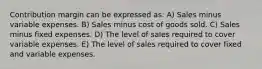 Contribution margin can be expressed as: A) Sales minus variable expenses. B) Sales minus cost of goods sold. C) Sales minus fixed expenses. D) The level of sales required to cover variable expenses. E) The level of sales required to cover fixed and variable expenses.