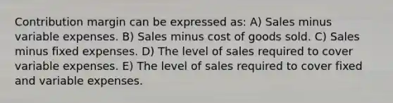 Contribution margin can be expressed as: A) Sales minus variable expenses. B) Sales minus cost of goods sold. C) Sales minus fixed expenses. D) The level of sales required to cover variable expenses. E) The level of sales required to cover fixed and variable expenses.