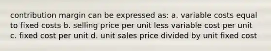 contribution margin can be expressed as: a. variable costs equal to fixed costs b. selling price per unit less variable cost per unit c. fixed cost per unit d. unit sales price divided by unit fixed cost