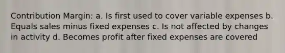 Contribution Margin: a. Is first used to cover variable expenses b. Equals sales minus fixed expenses c. Is not affected by changes in activity d. Becomes profit after fixed expenses are covered