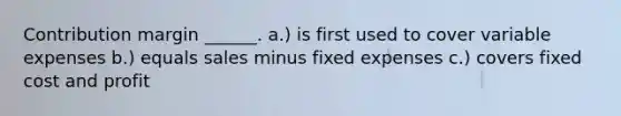 Contribution margin ______. a.) is first used to cover variable expenses b.) equals sales minus fixed expenses c.) covers fixed cost and profit