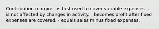 Contribution margin: - is first used to cover variable expenses. - is not affected by changes in activity. - becomes profit after fixed expenses are covered. - equals sales minus fixed expenses.