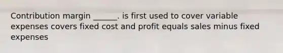 Contribution margin ______. is first used to cover variable expenses covers fixed cost and profit equals sales minus fixed expenses