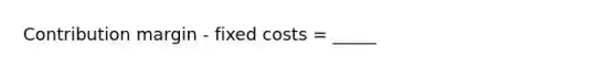 Contribution margin - fixed costs = _____